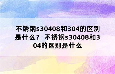 不锈钢s30408和304的区别是什么？ 不锈钢s30408和304的区别是什么